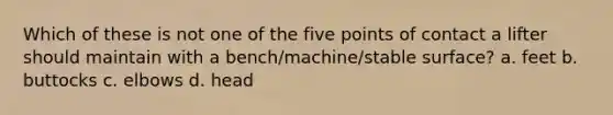 Which of these is not one of the five points of contact a lifter should maintain with a bench/machine/stable surface? a. feet b. buttocks c. elbows d. head