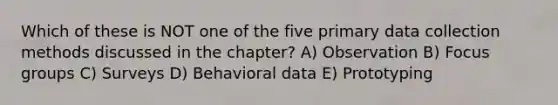 Which of these is NOT one of the five primary data collection methods discussed in the chapter? A) Observation B) Focus groups C) Surveys D) Behavioral data E) Prototyping