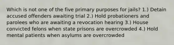 Which is not one of the five primary purposes for jails? 1.) Detain accused offenders awaiting trial 2.) Hold probationers and parolees who are awaiting a revocation hearing 3.) House convicted felons when state prisons are overcrowded 4.) Hold mental patients when asylums are overcrowded