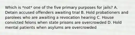 Which is *not* one of the five primary purposes for jails? A. Detain accused offenders awaiting trial B. Hold probationers and parolees who are awaiting a revocation hearing C. House convicted felons when state prisons are overcrowded D. Hold mental patients when asylums are overcrowded