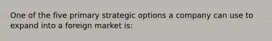 One of the five primary strategic options a company can use to expand into a foreign market is: