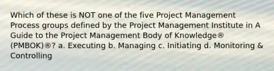 Which of these is NOT one of the five <a href='https://www.questionai.com/knowledge/knITbRryhO-project-management' class='anchor-knowledge'>project management</a> Process groups defined by the Project Management Institute in A Guide to the Project Management Body of Knowledge® (PMBOK)®? a. Executing b. Managing c. Initiating d. Monitoring & Controlling