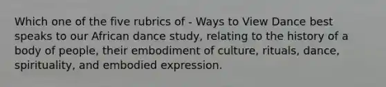 Which one of the five rubrics of - Ways to View Dance best speaks to our African dance study, relating to the history of a body of people, their embodiment of culture, rituals, dance, spirituality, and embodied expression.