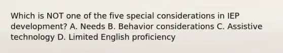 Which is NOT one of the five special considerations in IEP development? A. Needs B. Behavior considerations C. Assistive technology D. Limited English proficiency