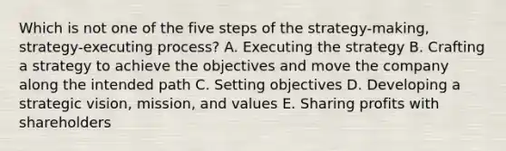 Which is not one of the five steps of the strategy-making, strategy-executing process? A. Executing the strategy B. Crafting a strategy to achieve the objectives and move the company along the intended path C. Setting objectives D. Developing a strategic vision, mission, and values E. Sharing profits with shareholders