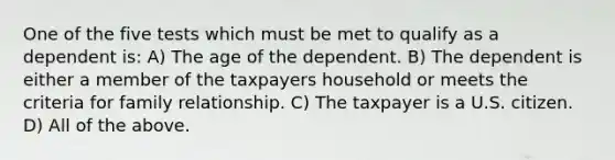 One of the five tests which must be met to qualify as a dependent is: A) The age of the dependent. B) The dependent is either a member of the taxpayers household or meets the criteria for family relationship. C) The taxpayer is a U.S. citizen. D) All of the above.