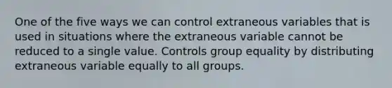 One of the five ways we can control extraneous variables that is used in situations where the extraneous variable cannot be reduced to a single value. Controls group equality by distributing extraneous variable equally to all groups.