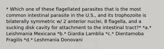 * Which one of these flagellated parasites that is the most common intestinal parasite in the U.S., and its trophozoite is bilaterally symmetric w/ 2 anterior nuclei, 8 flagella, and a sucking disk cavity for attachment to the intestinal tract?* *a.* Leishmania Mexicana *b.* Giardia Lamblia *c.* Dientamoba Fragilis *d.* Leshmania Donovani