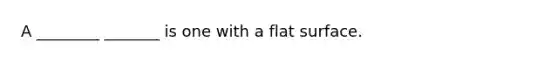 A ________ _______ is one with a flat surface.