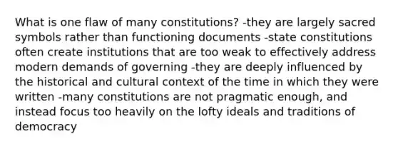 What is one flaw of many constitutions? -they are largely sacred symbols rather than functioning documents -state constitutions often create institutions that are too weak to effectively address modern demands of governing -they are deeply influenced by the historical and cultural context of the time in which they were written -many constitutions are not pragmatic enough, and instead focus too heavily on the lofty ideals and traditions of democracy