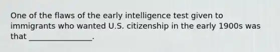 One of the flaws of the early intelligence test given to immigrants who wanted U.S. citizenship in the early 1900s was that ________________.