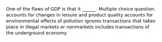 One of the flaws of GDP is that it ______. Multiple choice question. accounts for changes in leisure and product quality accounts for environmental effects of pollution ignores transactions that takes place in illegal markets or nonmarkets includes transactions of the underground economy