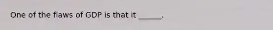One of the flaws of GDP is that it ______.