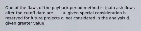 One of the flaws of the payback period method is that cash flows after the cutoff date are ___. a. given special consideration b. reserved for future projects c. not considered in the analysis d. given greater value