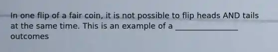 In one flip of a fair coin, it is not possible to flip heads AND tails at the same time. This is an example of a ________________ outcomes