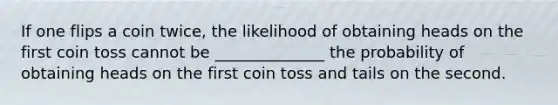 If one flips a coin twice, the likelihood of obtaining heads on the first coin toss cannot be ______________ the probability of obtaining heads on the first coin toss and tails on the second.