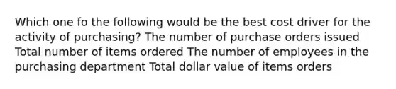 Which one fo the following would be the best cost driver for the activity of purchasing? The number of purchase orders issued Total number of items ordered The number of employees in the purchasing department Total dollar value of items orders