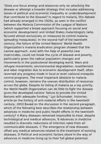 "Does one focus energy and resources only on attacking the disease or attempt a broader strategy that includes addressing issues of political and economic inequality or underdevelopment that contribute to the disease? In regard to malaria, this debate had already emerged in the 1920s, as seen in the conflict between the Malaria Commission of the League of Nations (which supported a broad approach focusing on social and economic development) and United States malariologists (who focused almost exclusively on measures to control malaria-spreading mosquitoes). In the second half of the twentieth century, the failure of the United Nations' World Health Organization's malaria eradication program showed that the narrow approach, even with the help of powerful new insecticides, could not break the cycle of disease and poverty, particularly given the radical population changes and movements in the postcolonial developing world. Wars and refugee movements, environmental degradation, resettlement and labor migration due to economic development itself, often reversed any progress made in local or even national mosquito control programs. The most important obstacle to malaria control, however, remains the uneven distribution of resources across the globe. Despite its listing of malaria as a top priority, the World Health Organization can do little to fight the disease given the developed nations' failure to provide the United Nations with adequate funding." Lyn Schumaker, historian, article on the history of anti-malarial efforts in the twentieth century, 2003 Based on the discussion in the second paragraph, which of the following best describes the relationship between advances in medicine and public health efforts in the twentieth century? A Many diseases remained impossible to treat, despite technological and medical advances. B Advances in medicine resulted in dramatic reductions of infection rates from all communicable diseases. C The emergence of new diseases offset any medical advances related to the treatment of existing diseases. D Political and economic factors stood in the way of advances in medicine living up to their full global potential.