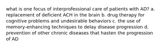 what is one focus of interprofessional care of patients with AD? a. replacement of deficient ACH in the brain b. drug therapy for cognitive problems and undesirable behaviors c. the use of memory-enhancing techniques to delay disease progression d. prevention of other chronic diseases that hasten the progression of AD