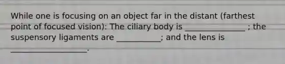 While one is focusing on an object far in the distant (farthest point of focused vision): The ciliary body is _______________ ; the suspensory ligaments are ___________; and the lens is ___________________.