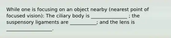 While one is focusing on an object nearby (nearest point of focused vision): The ciliary body is _______________ ; the suspensory ligaments are ___________; and the lens is ___________________.