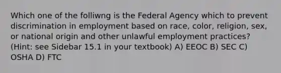 Which one of the folliwng is the Federal Agency which to prevent discrimination in employment based on race, color, religion, sex, or national origin and other unlawful employment practices? (Hint: see Sidebar 15.1 in your textbook) A) EEOC B) SEC C) OSHA D) FTC