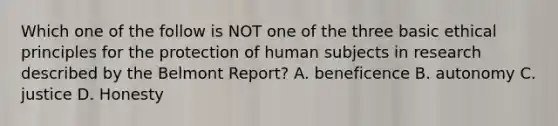 Which one of the follow is NOT one of the three basic ethical principles for the protection of human subjects in research described by the Belmont Report? A. beneficence B. autonomy C. justice D. Honesty