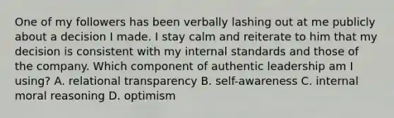 One of my followers has been verbally lashing out at me publicly about a decision I made. I stay calm and reiterate to him that my decision is consistent with my internal standards and those of the company. Which component of authentic leadership am I using? A. relational transparency B. self-awareness C. internal moral reasoning D. optimism