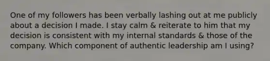 One of my followers has been verbally lashing out at me publicly about a decision I made. I stay calm & reiterate to him that my decision is consistent with my internal standards & those of the company. Which component of authentic leadership am I using?