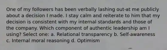 One of my followers has been verbally lashing out at me publicly about a decision I made. I stay calm and reiterate to him that my decision is consistent with my internal standards and those of the company. Which component of authentic leadership am I using? Select one: a. Relational transparency b. Self-awareness c. Internal moral reasoning d. Optimism