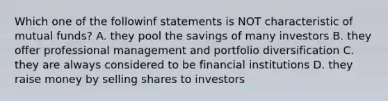 Which one of the followinf statements is NOT characteristic of mutual funds? A. they pool the savings of many investors B. they offer professional management and portfolio diversification C. they are always considered to be financial institutions D. they raise money by selling shares to investors