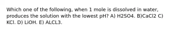 Which one of the following, when 1 mole is dissolved in water, produces the solution with the lowest pH? A) H2SO4. B)CaCl2 C) KCl. D) LiOH. E) ALCL3.