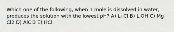 Which one of the following, when 1 mole is dissolved in water, produces the solution with the lowest pH? A) Li Cl B) LiOH C) Mg Cl2 D) AlCl3 E) HCl