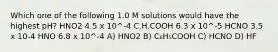 Which one of the following 1.0 M solutions would have the highest pH? ΗΝΟ2 4.5 x 10^-4 C.H.COOH 6.3 x 10^-5 HCNO 3.5 x 10-4 HNO 6.8 x 10^-4 A) HNO2 B) C₆H₅COOH C) HCNO D) HF