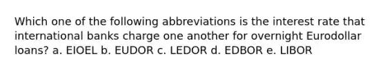 Which one of the following abbreviations is the interest rate that international banks charge one another for overnight Eurodollar loans? a. EIOEL b. EUDOR c. LEDOR d. EDBOR e. LIBOR