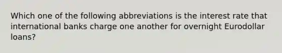 Which one of the following abbreviations is the interest rate that international banks charge one another for overnight Eurodollar loans?