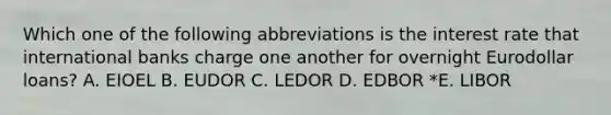 Which one of the following abbreviations is the interest rate that international banks charge one another for overnight Eurodollar loans? A. EIOEL B. EUDOR C. LEDOR D. EDBOR *E. LIBOR