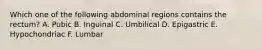 Which one of the following abdominal regions contains the rectum? A. Pubic B. Inguinal C. Umbilical D. Epigastric E. Hypochondriac F. Lumbar