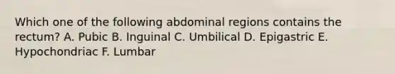 Which one of the following abdominal regions contains the rectum? A. Pubic B. Inguinal C. Umbilical D. Epigastric E. Hypochondriac F. Lumbar