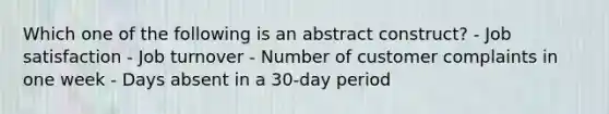 Which one of the following is an abstract construct? - Job satisfaction - Job turnover - Number of customer complaints in one week - Days absent in a 30-day period