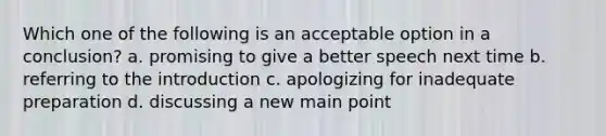 Which one of the following is an acceptable option in a conclusion? a. promising to give a better speech next time b. referring to the introduction c. apologizing for inadequate preparation d. discussing a new main point