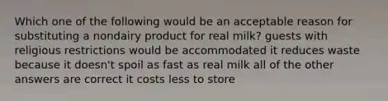 Which one of the following would be an acceptable reason for substituting a nondairy product for real milk? guests with religious restrictions would be accommodated it reduces waste because it doesn't spoil as fast as real milk all of the other answers are correct it costs less to store