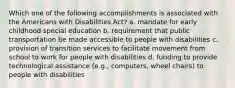 Which one of the following accomplishments is associated with the Americans with Disabilities Act? a. mandate for early childhood special education b. requirement that public transportation be made accessible to people with disabilities c. provision of transition services to facilitate movement from school to work for people with disabilities d. funding to provide technological assistance (e.g., computers, wheel chairs) to people with disabilities