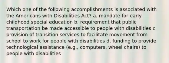 Which one of the following accomplishments is associated with the Americans with Disabilities Act? a. mandate for early childhood special education b. requirement that public transportation be made accessible to people with disabilities c. provision of transition services to facilitate movement from school to work for people with disabilities d. funding to provide technological assistance (e.g., computers, wheel chairs) to people with disabilities