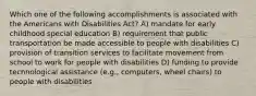 Which one of the following accomplishments is associated with the Americans with Disabilities Act? A) mandate for early childhood special education B) requirement that public transportation be made accessible to people with disabilities C) provision of transition services to facilitate movement from school to work for people with disabilities D) funding to provide technological assistance (e.g., computers, wheel chairs) to people with disabilities