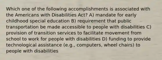 Which one of the following accomplishments is associated with the Americans with Disabilities Act? A) mandate for early childhood special education B) requirement that public transportation be made accessible to people with disabilities C) provision of transition services to facilitate movement from school to work for people with disabilities D) funding to provide technological assistance (e.g., computers, wheel chairs) to people with disabilities