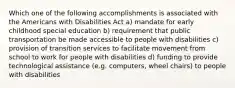 Which one of the following accomplishments is associated with the Americans with Disabilities Act a) mandate for early childhood special education b) requirement that public transportation be made accessible to people with disabilities c) provision of transition services to facilitate movement from school to work for people with disabilities d) funding to provide technological assistance (e.g. computers, wheel chairs) to people with disabilities