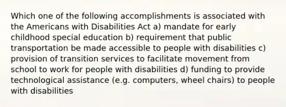 Which one of the following accomplishments is associated with the Americans with Disabilities Act a) mandate for early childhood special education b) requirement that public transportation be made accessible to people with disabilities c) provision of transition services to facilitate movement from school to work for people with disabilities d) funding to provide technological assistance (e.g. computers, wheel chairs) to people with disabilities