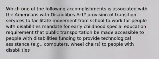 Which one of the following accomplishments is associated with the Americans with Disabilities Act? provision of transition services to facilitate movement from school to work for people with disabilities mandate for early childhood special education requirement that public transportation be made accessible to people with disabilities funding to provide technological assistance (e.g., computers, wheel chairs) to people with disabilities