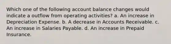 Which one of the following account balance changes would indicate a outflow from operating activities? a. An increase in Depreciation Expense. b. A decrease in Accounts Receivable. c. An increase in Salaries Payable. d. An increase in Prepaid Insurance.